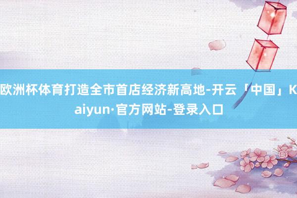 欧洲杯体育打造全市首店经济新高地-开云「中国」Kaiyun·官方网站-登录入口