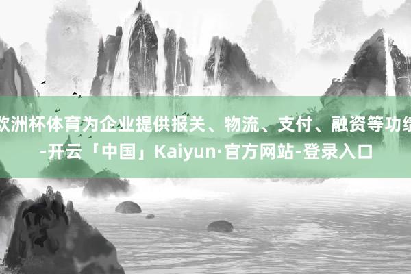 欧洲杯体育为企业提供报关、物流、支付、融资等功绩-开云「中国」Kaiyun·官方网站-登录入口