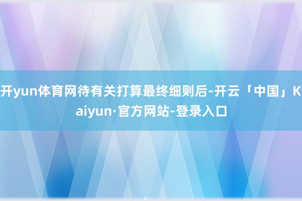 开yun体育网待有关打算最终细则后-开云「中国」Kaiyun·官方网站-登录入口