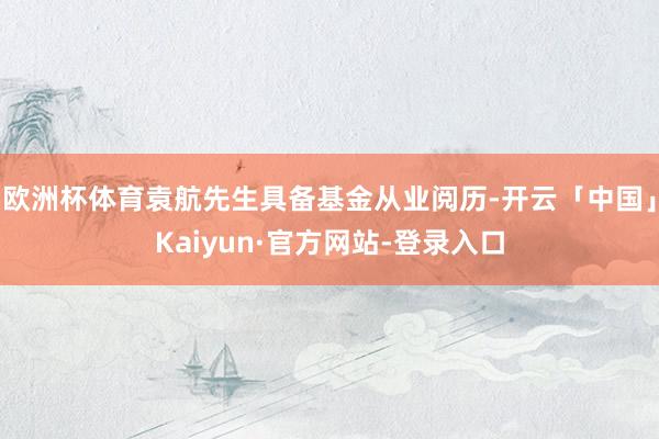 欧洲杯体育袁航先生具备基金从业阅历-开云「中国」Kaiyun·官方网站-登录入口