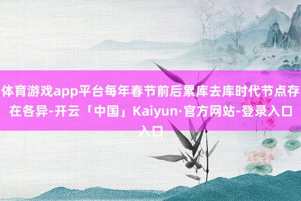 体育游戏app平台每年春节前后累库去库时代节点存在各异-开云「中国」Kaiyun·官方网站-登录入口