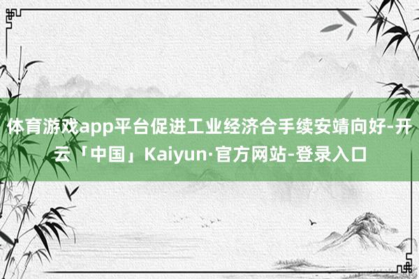 体育游戏app平台促进工业经济合手续安靖向好-开云「中国」Kaiyun·官方网站-登录入口