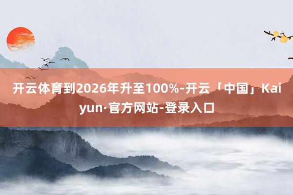 开云体育到2026年升至100%-开云「中国」Kaiyun·官方网站-登录入口