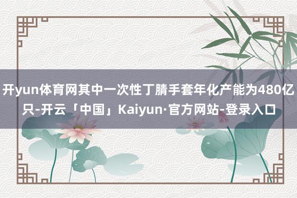 开yun体育网其中一次性丁腈手套年化产能为480亿只-开云「中国」Kaiyun·官方网站-登录入口