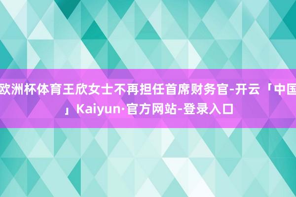 欧洲杯体育王欣女士不再担任首席财务官-开云「中国」Kaiyun·官方网站-登录入口