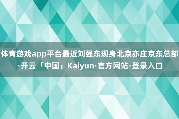 体育游戏app平台最近刘强东现身北京亦庄京东总部-开云「中国」Kaiyun·官方网站-登录入口
