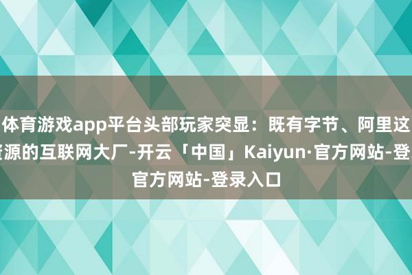 体育游戏app平台头部玩家突显:既有字节、阿里这么强资源的互联网大厂-开云「中国」Kaiyun·官方网站-登录入口