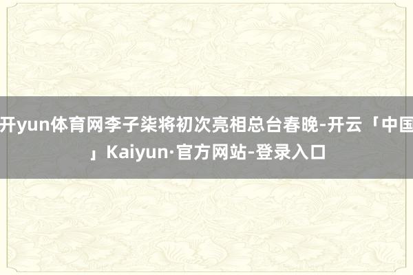 开yun体育网李子柒将初次亮相总台春晚-开云「中国」Kaiyun·官方网站-登录入口