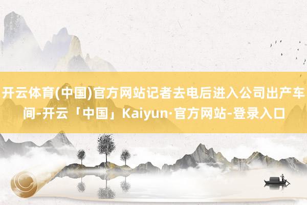 开云体育(中国)官方网站记者去电后进入公司出产车间-开云「中国」Kaiyun·官方网站-登录入口