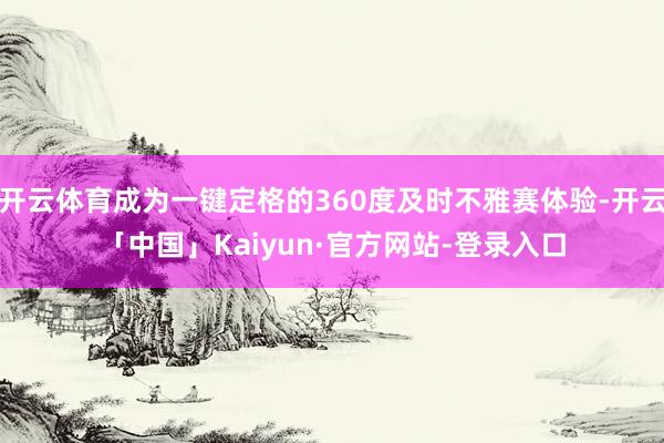 开云体育成为一键定格的360度及时不雅赛体验-开云「中国」Kaiyun·官方网站-登录入口