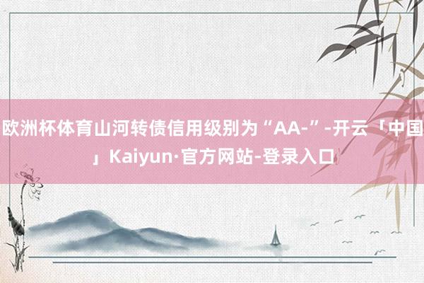 欧洲杯体育山河转债信用级别为“AA-”-开云「中国」Kaiyun·官方网站-登录入口