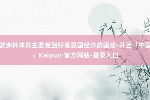 欧洲杯体育主要受到好意思国经济的驱动-开云「中国」Kaiyun·官方网站-登录入口