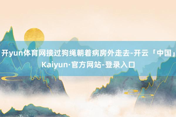 开yun体育网接过狗绳朝着病房外走去-开云「中国」Kaiyun·官方网站-登录入口