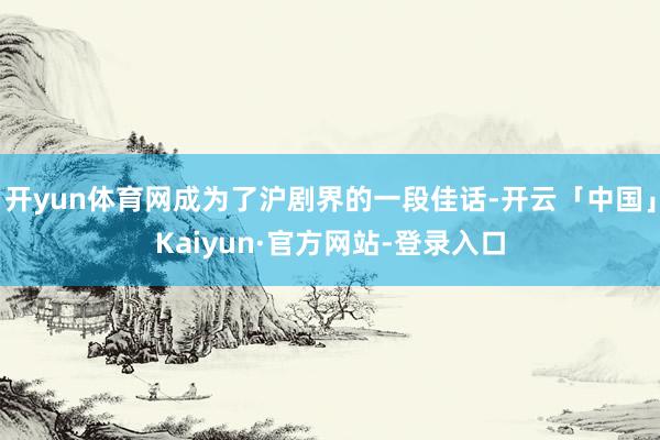 开yun体育网成为了沪剧界的一段佳话-开云「中国」Kaiyun·官方网站-登录入口