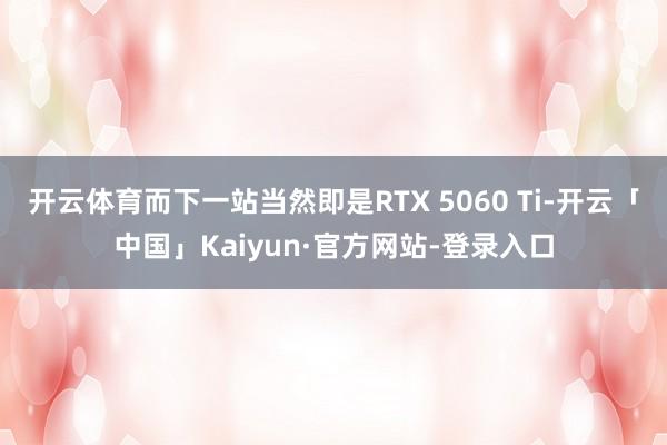 开云体育而下一站当然即是RTX 5060 Ti-开云「中国」Kaiyun·官方网站-登录入口