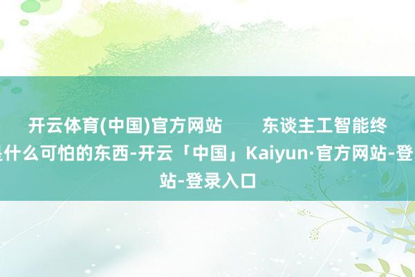 开云体育(中国)官方网站        东谈主工智能终究不是什么可怕的东西-开云「中国」Kaiyun·官方网站-登录入口