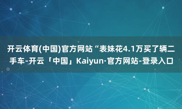 开云体育(中国)官方网站　　“表妹花4.1万买了辆二手车-开云「中国」Kaiyun·官方网站-登录入口
