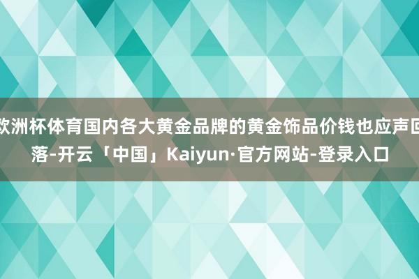 欧洲杯体育国内各大黄金品牌的黄金饰品价钱也应声回落-开云「中国」Kaiyun·官方网站-登录入口