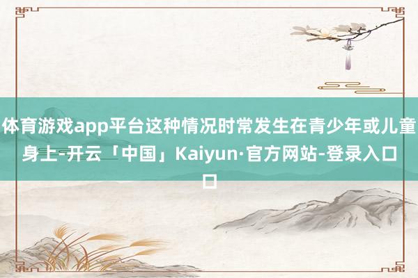 体育游戏app平台这种情况时常发生在青少年或儿童身上-开云「中国」Kaiyun·官方网站-登录入口