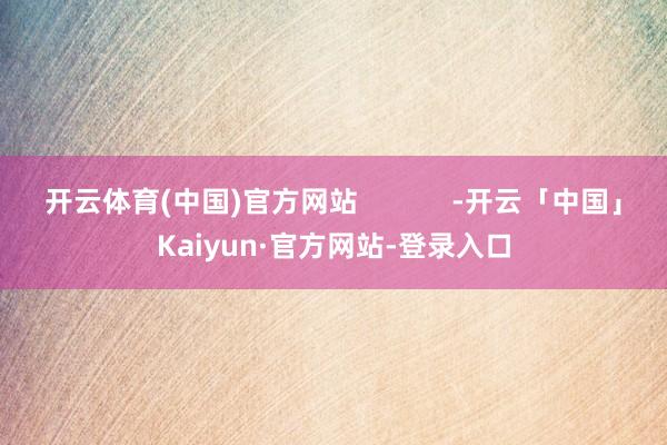 开云体育(中国)官方网站            -开云「中国」Kaiyun·官方网站-登录入口