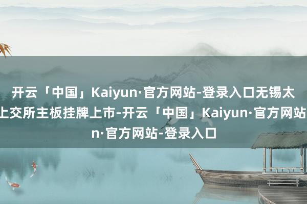 开云「中国」Kaiyun·官方网站-登录入口无锡太极实业在上交所主板挂牌上市-开云「中国」Kaiyun·官方网站-登录入口