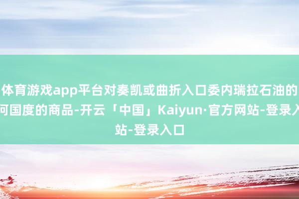 体育游戏app平台对奏凯或曲折入口委内瑞拉石油的任何国度的商品-开云「中国」Kaiyun·官方网站-登录入口