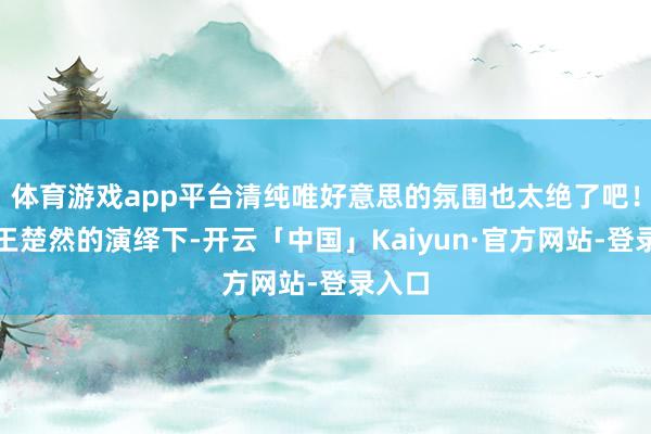 体育游戏app平台清纯唯好意思的氛围也太绝了吧！在她王楚然的演绎下-开云「中国」Kaiyun·官方网站-登录入口