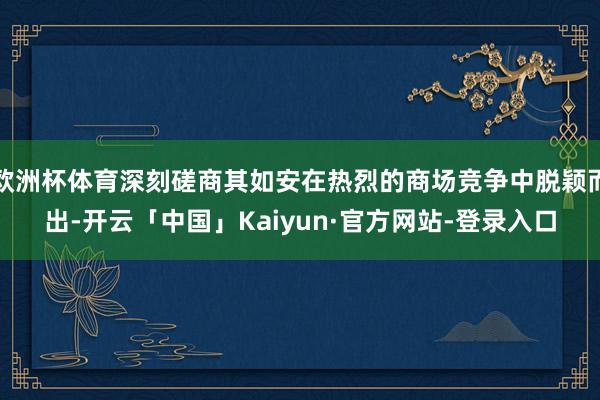 欧洲杯体育深刻磋商其如安在热烈的商场竞争中脱颖而出-开云「中国」Kaiyun·官方网站-登录入口