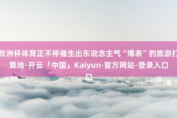 欧洲杯体育正不停催生出东说念主气“爆表”的旅游打算地-开云「中国」Kaiyun·官方网站-登录入口