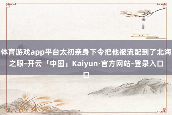 体育游戏app平台太初亲身下令把他被流配到了北海之眼-开云「中国」Kaiyun·官方网站-登录入口