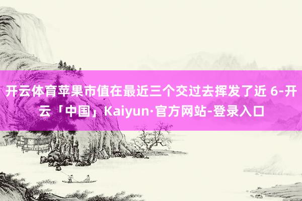 开云体育苹果市值在最近三个交过去挥发了近 6-开云「中国」Kaiyun·官方网站-登录入口