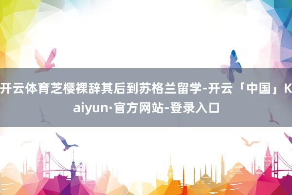 开云体育芝樱裸辞其后到苏格兰留学-开云「中国」Kaiyun·官方网站-登录入口
