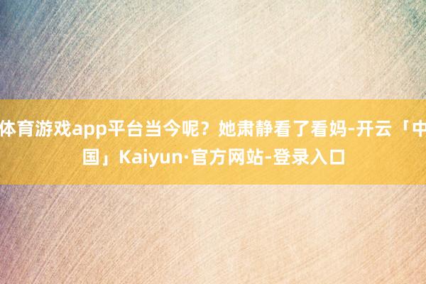 体育游戏app平台当今呢？她肃静看了看妈-开云「中国」Kaiyun·官方网站-登录入口