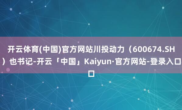 开云体育(中国)官方网站川投动力（600674.SH）也书记-开云「中国」Kaiyun·官方网站-登录入口