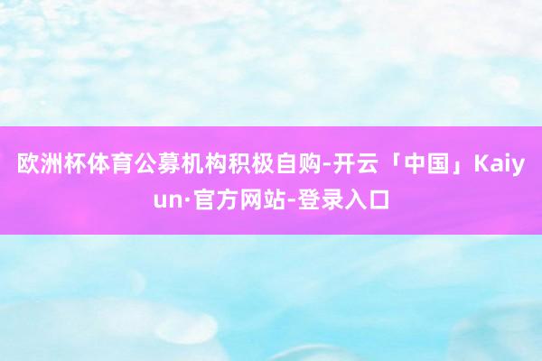 欧洲杯体育 公募机构积极自购-开云「中国」Kaiyun·官方网站-登录入口