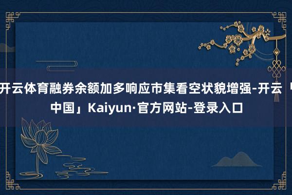 开云体育融券余额加多响应市集看空状貌增强-开云「中国」Kaiyun·官方网站-登录入口