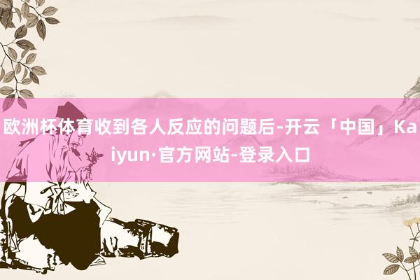 欧洲杯体育收到各人反应的问题后-开云「中国」Kaiyun·官方网站-登录入口