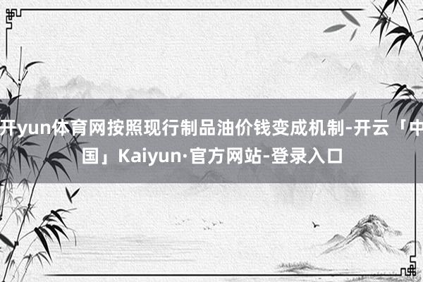 开yun体育网按照现行制品油价钱变成机制-开云「中国」Kaiyun·官方网站-登录入口