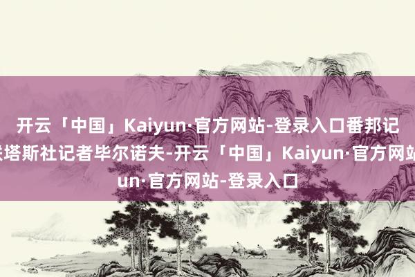 开云「中国」Kaiyun·官方网站-登录入口番邦记者唯独苏联塔斯社记者毕尔诺夫-开云「中国」Kaiyun·官方网站-登录入口