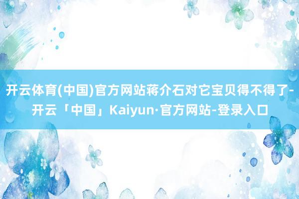开云体育(中国)官方网站蒋介石对它宝贝得不得了-开云「中国」Kaiyun·官方网站-登录入口