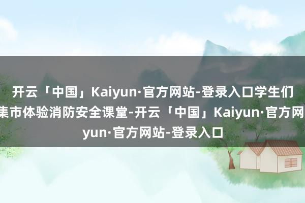 开云「中国」Kaiyun·官方网站-登录入口学生们在志愿服务集市体验消防安全课堂-开云「中国」Kaiyun·官方网站-登录入口