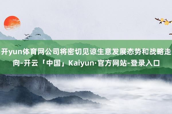 开yun体育网公司将密切见谅生意发展态势和战略走向-开云「中国」Kaiyun·官方网站-登录入口