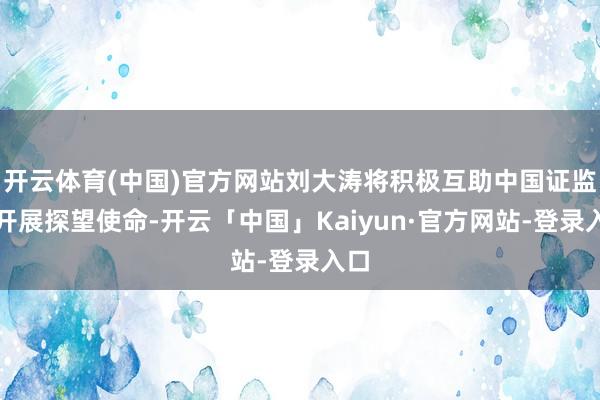 开云体育(中国)官方网站刘大涛将积极互助中国证监会开展探望使命-开云「中国」Kaiyun·官方网站-登录入口