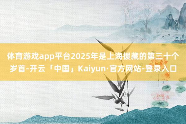 体育游戏app平台　　2025年是上海援藏的第三十个岁首-开云「中国」Kaiyun·官方网站-登录入口