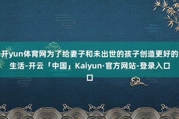 开yun体育网为了给妻子和未出世的孩子创造更好的生活-开云「中国」Kaiyun·官方网站-登录入口