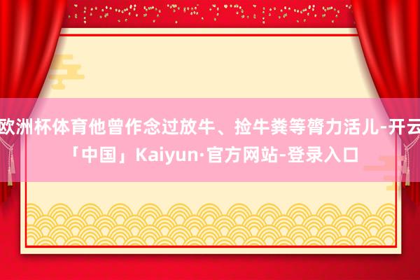 欧洲杯体育他曾作念过放牛、捡牛粪等膂力活儿-开云「中国」Kaiyun·官方网站-登录入口