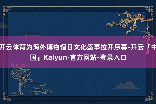 开云体育为海外博物馆日文化盛事拉开序幕-开云「中国」Kaiyun·官方网站-登录入口