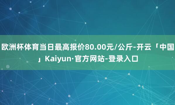 欧洲杯体育当日最高报价80.00元/公斤-开云「中国」Kaiyun·官方网站-登录入口