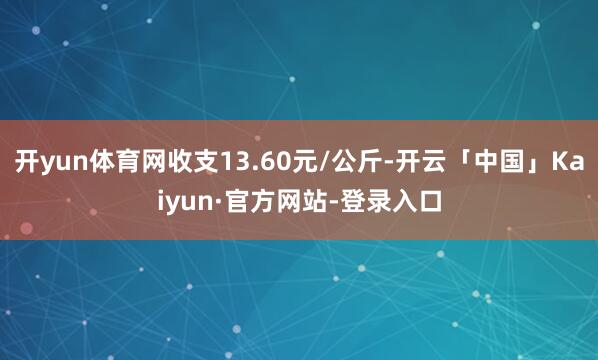 开yun体育网收支13.60元/公斤-开云「中国」Kaiyun·官方网站-登录入口