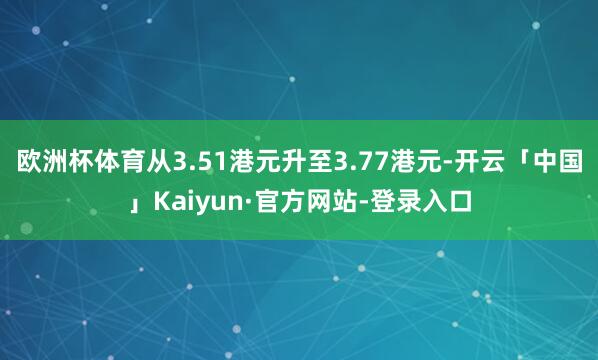 欧洲杯体育从3.51港元升至3.77港元-开云「中国」Kaiyun·官方网站-登录入口